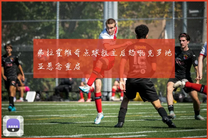 弗拉霍维奇点球救主后怒吼克罗地亚悬念重启