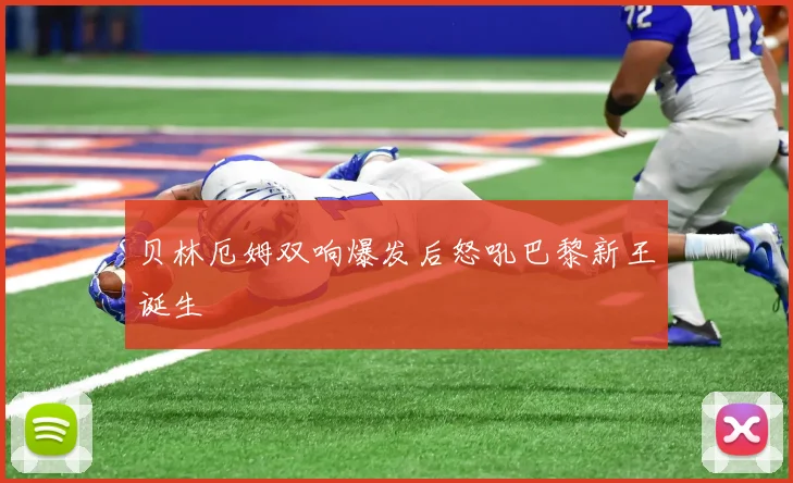 贝林厄姆双响爆发后怒吼巴黎新王诞生