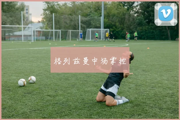 格列兹曼中场掌控 - 必赢BWIN手机站官网