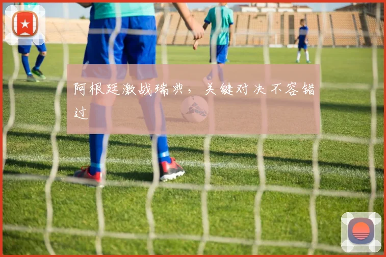 阿根廷激战瑞典，关键对决不容错过 - 必赢BWIN手机站官网