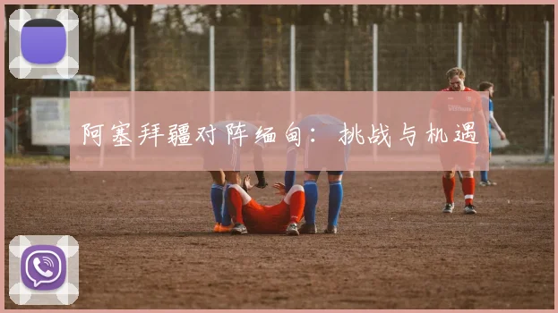 阿塞拜疆对阵缅甸：挑战与机遇 - 必赢BWIN手机站官网