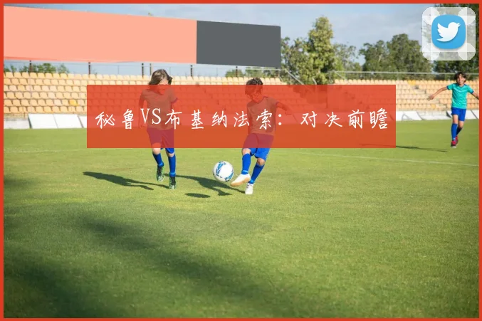 秘鲁VS布基纳法索：对决前瞻 - 必赢BWIN手机站官网
