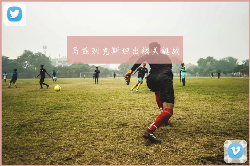 乌兹别克斯坦出线关键战 - 必赢BWIN手机站官网