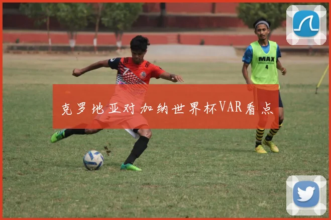 克罗地亚对加纳世界杯VAR看点
