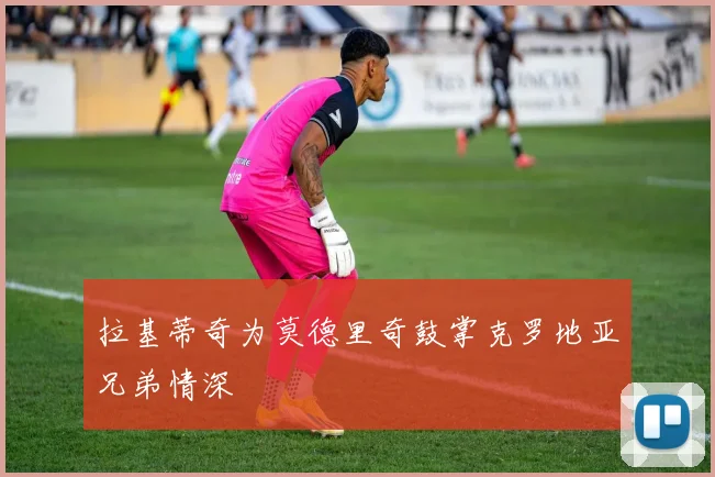 拉基蒂奇为莫德里奇鼓掌克罗地亚兄弟情深 - 必赢BWIN手机站官网