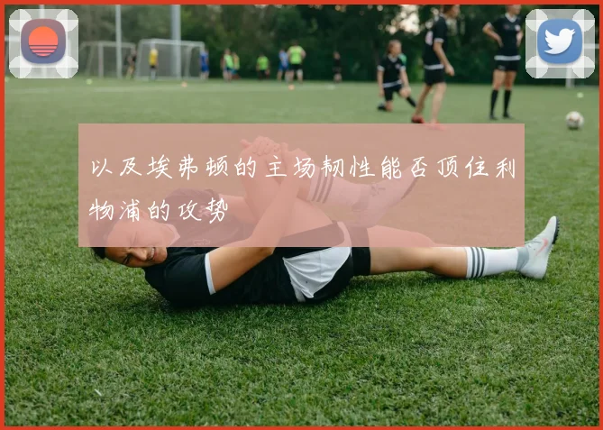 以及埃弗顿的主场韧性能否顶住利物浦的攻势 - 必赢BWIN手机站官网