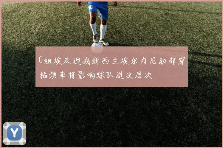 G组埃及迎战新西兰埃尔内尼肋部穿插频率将影响球队进攻层次