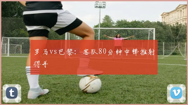 罗马vs巴黎:客队80分钟中锋推射得手