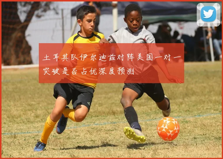 土耳其队伊尔迪兹对阵美国一对一突破是否占优深度预测