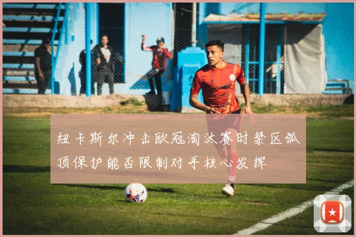 纽卡斯尔冲击欧冠淘汰赛时禁区弧顶保护能否限制对手核心发挥