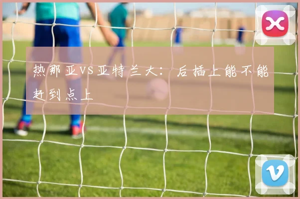 热那亚vs亚特兰大：后插上能不能赶到点上