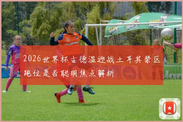 2026世界杯古德温迎战土耳其禁区跑位是否聪明焦点解析