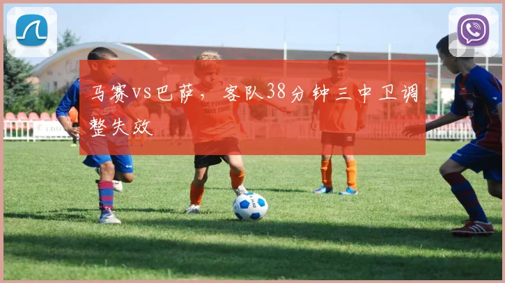 马赛vs巴萨，客队38分钟三中卫调整失效