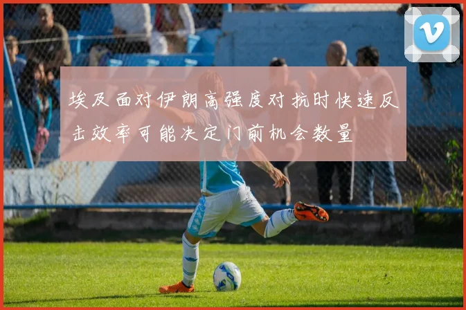 埃及面对伊朗高强度对抗时快速反击效率可能决定门前机会数量