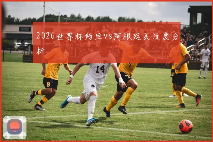 2026世界杯约旦vs阿根廷关注度分析