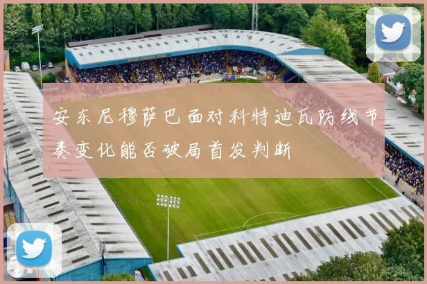 安东尼穆萨巴面对科特迪瓦防线节奏变化能否破局首发判断