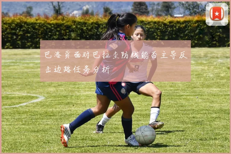 巴洛贡面对巴拉圭防线能否主导反击边路任务分析