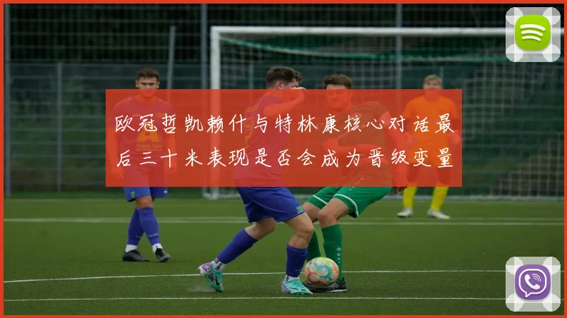 欧冠哲凯赖什与特林康核心对话最后三十米表现是否会成为晋级变量