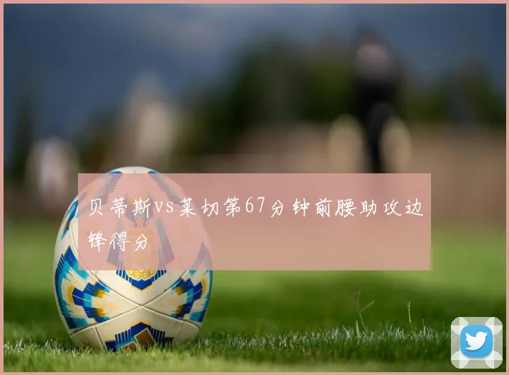 贝蒂斯vs莱切第67分钟前腰助攻边锋得分