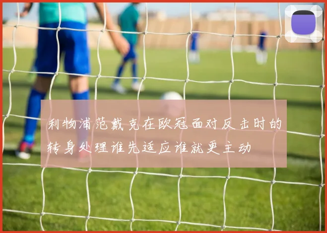 利物浦范戴克在欧冠面对反击时的转身处理谁先适应谁就更主动