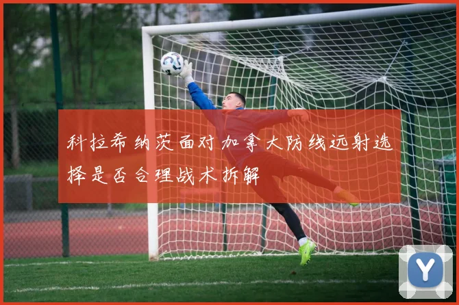 科拉希纳茨面对加拿大防线远射选择是否合理战术拆解