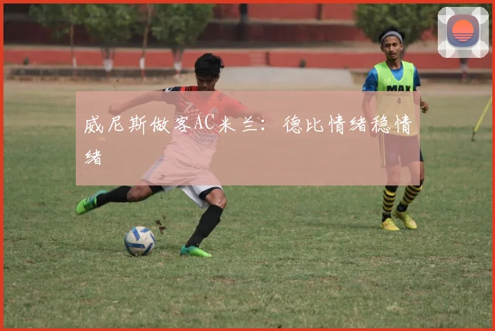 威尼斯做客AC米兰:德比情绪稳情绪